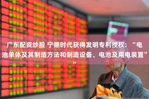 广东配资炒股 宁德时代获得发明专利授权：“电池单体及其制造方法和制造设备、电池及用电装置”