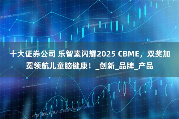 十大证券公司 乐智素闪耀2025 CBME，双奖加冕领航儿童脑健康！_创新_品牌_产品