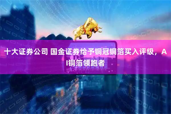 十大证券公司 国金证券给予铜冠铜箔买入评级，AI铜箔领跑者